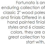 Fortunato is an enduring collection of classic 2" wood poles and finials Offered in 6 hand painted finial styles and 6 classic colors, they are a great collection to start with.